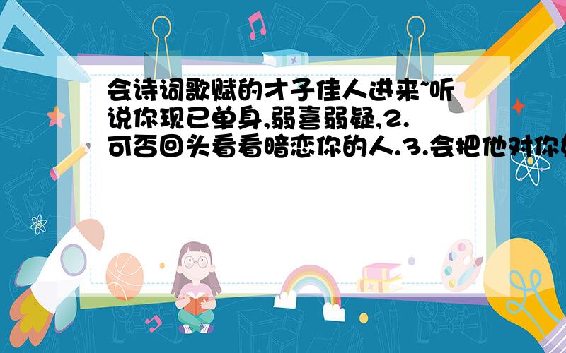 会诗词歌赋的才子佳人进来~听说你现已单身,弱喜弱疑,2.可否回头看看暗恋你的人.3.会把他对你好的那一份也加上珍惜你.包含这三种意思写首诗.跪谢.  若成 必当门道谢.