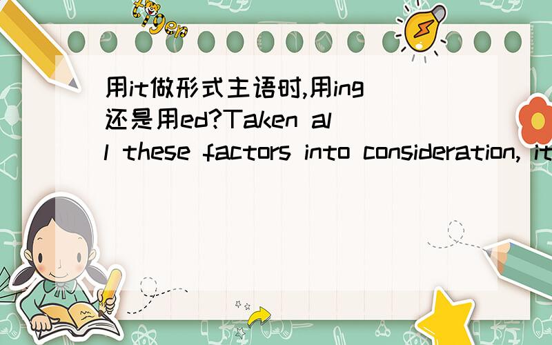 用it做形式主语时,用ing还是用ed?Taken all these factors into consideration, it is natural to draw such a conclusion that as far as his age is concerned, Tom is an excellent boy.还是：Taking all these factors into consideration, it is nat