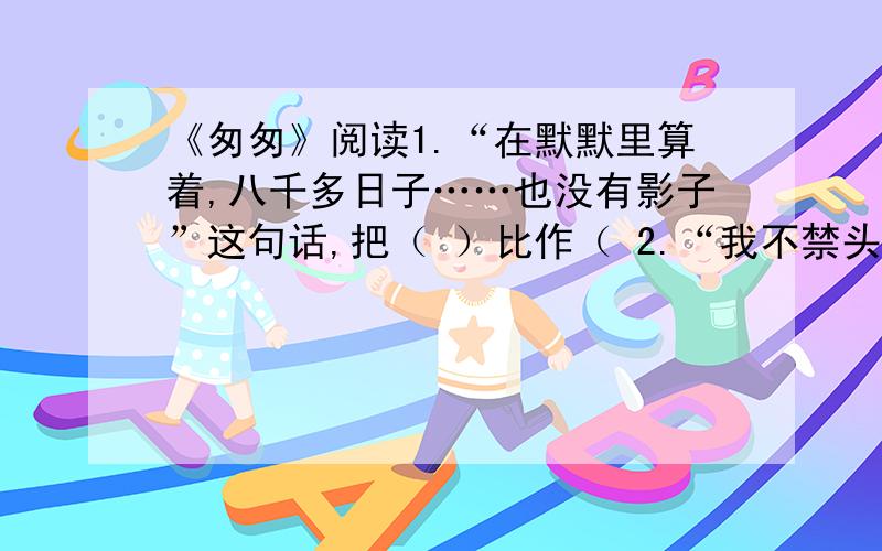 《匆匆》阅读1.“在默默里算着,八千多日子……也没有影子”这句话,把（ ）比作（ 2.“我不禁头涔涔而**”是因为（