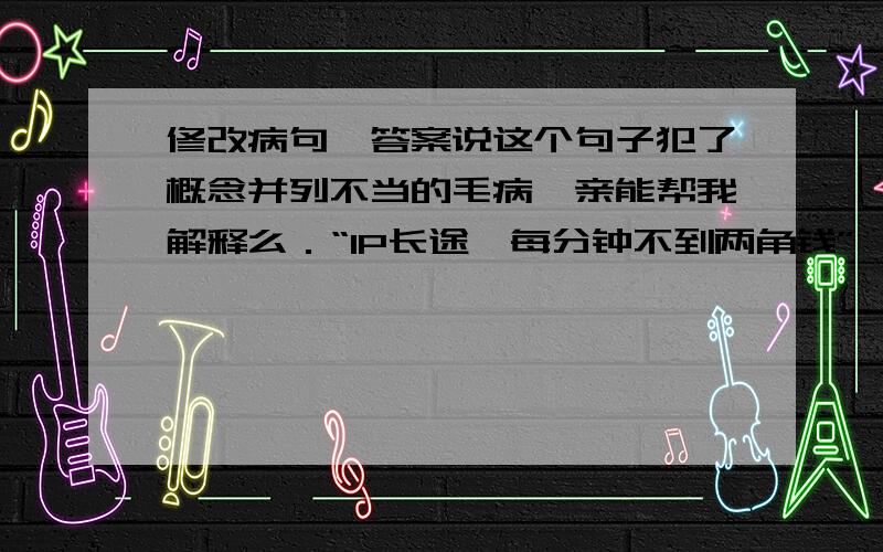 修改病句,答案说这个句子犯了概念并列不当的毛病,亲能帮我解释么．“IP长途,每分钟不到两角钱”、“手机新打法,接听全免费”……这些平时在各种路牌、平面、媒体杂志以及电视上的通