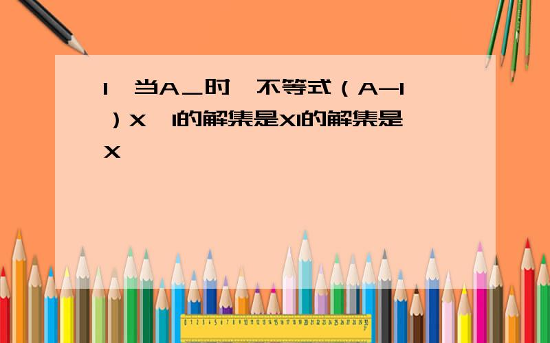 1、当A＿时,不等式（A-1）X>1的解集是X1的解集是X