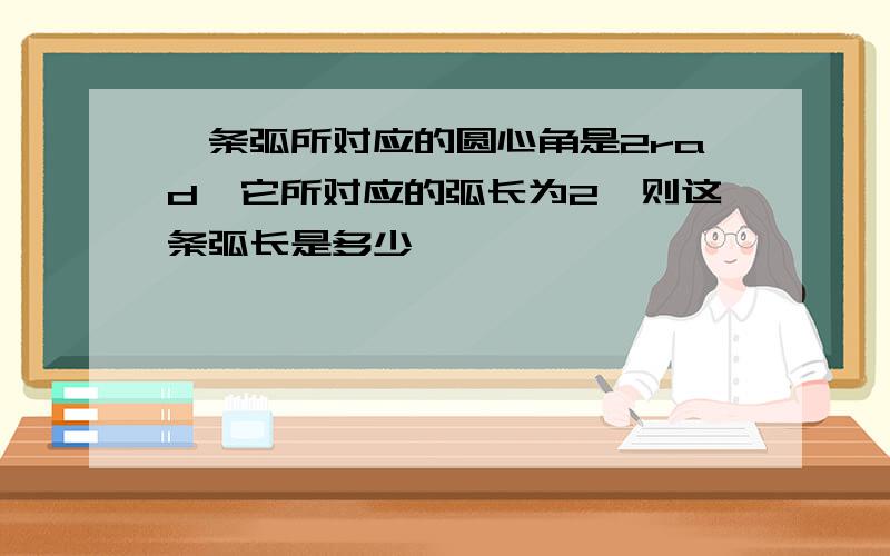 一条弧所对应的圆心角是2rad,它所对应的弧长为2,则这条弧长是多少