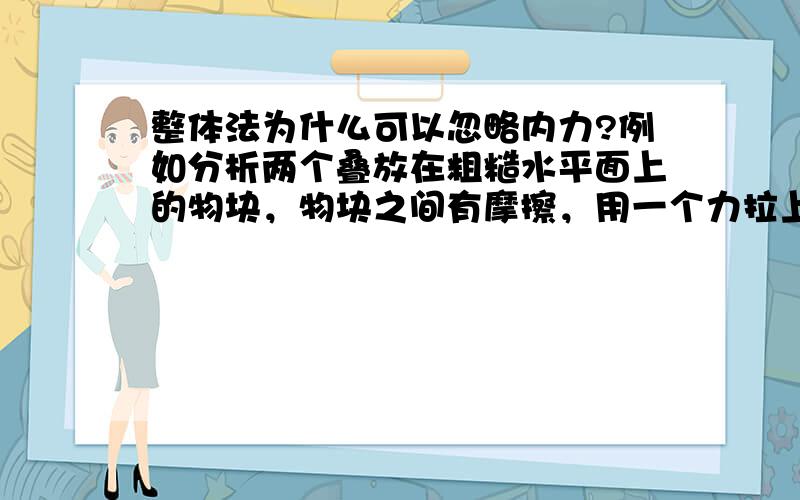 整体法为什么可以忽略内力?例如分析两个叠放在粗糙水平面上的物块，物块之间有摩擦，用一个力拉上面的的物块，物块之间刚好发生相对运动，若用整体法分析，那么其中的内力为什么可