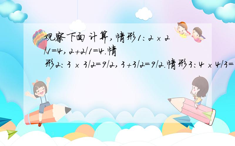 观察下面计算,情形1：2×2/1=4,2+2/1=4.情形2：3×3/2=9/2,3+3/2=9/2.情形3：4×4/3=16/3,4+4/3=16/3观察下面计算,情形1：2×2/1=4,2+2/1=4.情形2：3×3/2=9/2,3+3/2=9/2.情形3：4×4/3=16/3,4+4/3=16/3 （1）根据上述规律,写