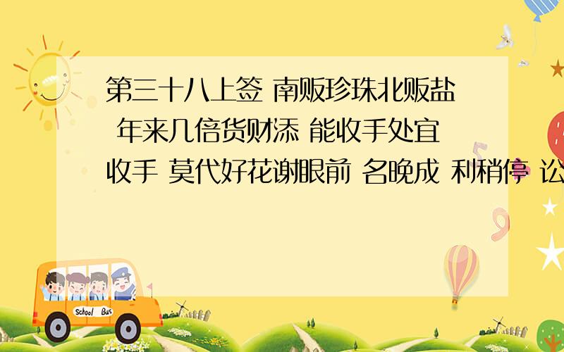 第三十八上签 南贩珍珠北贩盐 年来几倍货财添 能收手处宜收手 莫代好花谢眼前 名晚成 利稍停 讼莫起 要平心 孕得子 信可临 病无疑 婚能成 知足常足 终身不辱