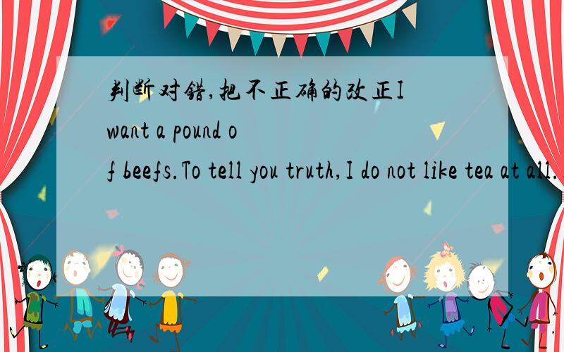 判断对错,把不正确的改正I want a pound of beefs.To tell you truth,I do not like tea at all.I want some pear.He likes orange,but he doesn't like apple.Children uaually like ice creams.The Toms likes mince very much.