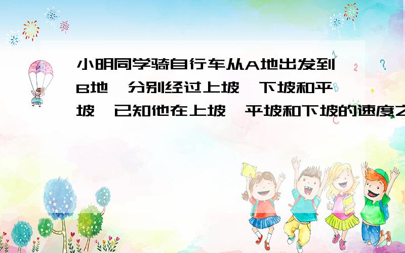 小明同学骑自行车从A地出发到B地,分别经过上坡、下坡和平坡,已知他在上坡、平坡和下坡的速度之比为1：2：3,三段路程相同,他从早上8:00出发,九点到达,则在8：30时,他在那个路段A、上坡B、