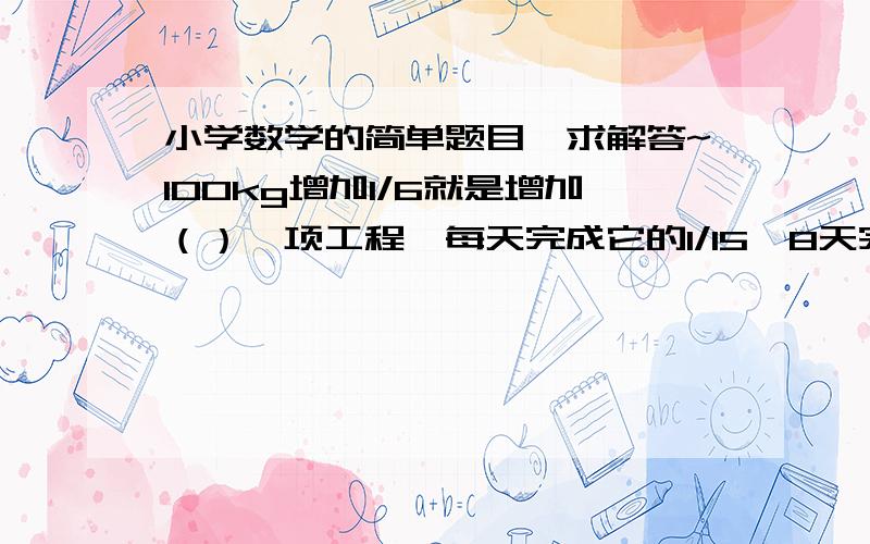 小学数学的简单题目,求解答~100kg增加1/6就是增加（）一项工程,每天完成它的1/15,8天完成它的8/15,（）天完成这项工程.