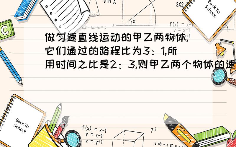 做匀速直线运动的甲乙两物体,它们通过的路程比为3：1,所用时间之比是2：3,则甲乙两个物体的速度之比为?求详解