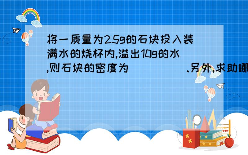 将一质量为25g的石块投入装满水的烧杯内,溢出10g的水,则石块的密度为_____.另外,求助哪有一些有关初二的试题.