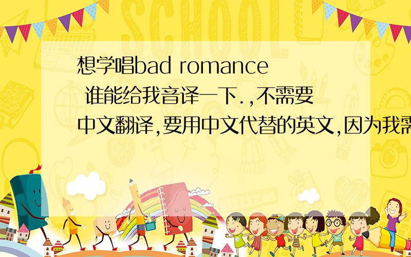 想学唱bad romance 谁能给我音译一下.,不需要中文翻译,要用中文代替的英文,因为我需要学唱