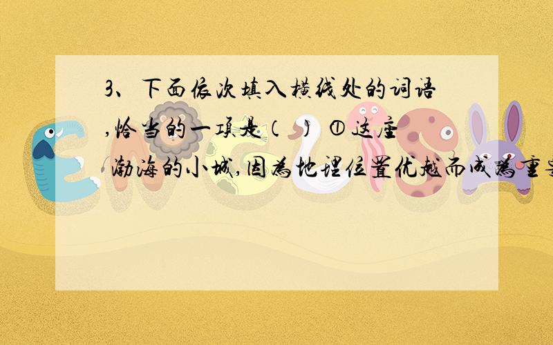 3、下面依次填入横线处的词语,恰当的一项是（ ） ①这座 渤海的小城,因为地理位置优越而成为重要的小商品集散地.②荣耀与羞耻之下,心灵始而防范,继而 ,终至孤单.心灵于是呻吟,同时也在