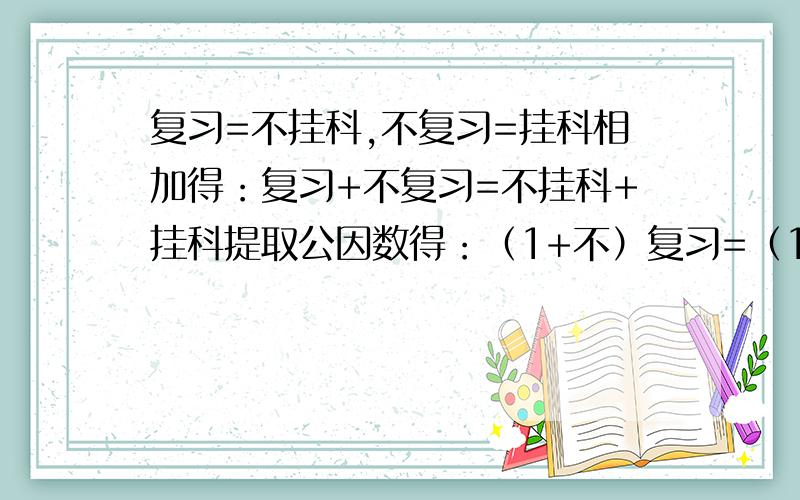 复习=不挂科,不复习=挂科相加得：复习+不复习=不挂科+挂科提取公因数得：（1+不）复习=（1+不）挂科消去公因数得：复习=挂科怎么个回事如果不知道请不要破了我的零回答~虽然语文词语不