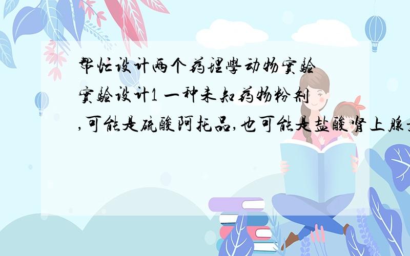 帮忙设计两个药理学动物实验 实验设计1 一种未知药物粉剂,可能是硫酸阿托品,也可能是盐酸肾上腺素.现在只有一只家兔可供你做一天实验,但不许手术或杀死动物,请你设计一实验,鉴定它是