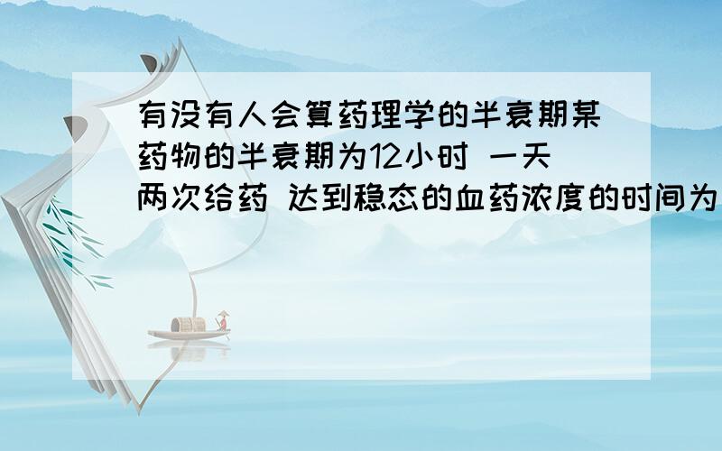 有没有人会算药理学的半衰期某药物的半衰期为12小时 一天两次给药 达到稳态的血药浓度的时间为几天?请把算式列出来