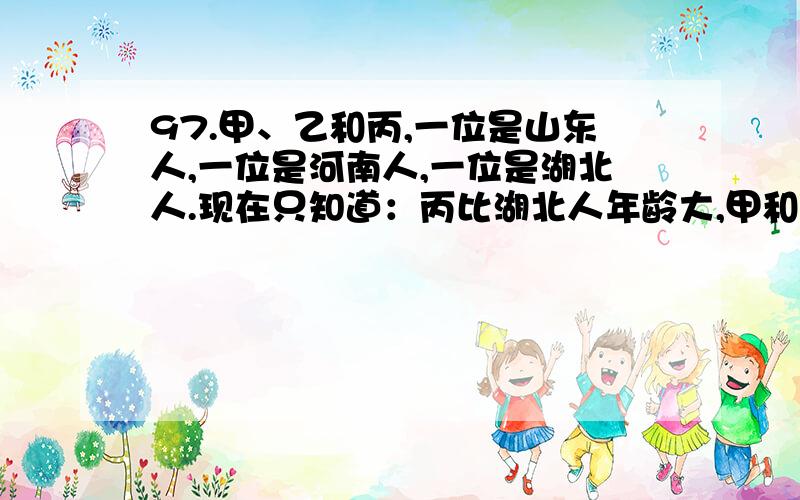 97.甲、乙和丙,一位是山东人,一位是河南人,一位是湖北人.现在只知道：丙比湖北人年龄大,甲和河南人不同岁,河南人比乙年龄小.由此可以推知（ ）.A.甲不是湖北人\x05\x05B.河南人比甲年龄小C