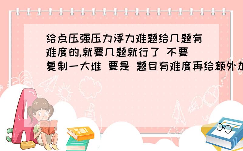 给点压强压力浮力难题给几题有难度的,就要几题就行了 不要复制一大堆 要是 题目有难度再给额外加分 一定要是关于压强 压力 浮力的