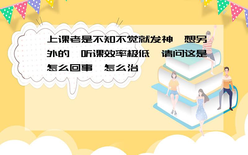 上课老是不知不觉就发神,想另外的,听课效率极低,请问这是怎么回事,怎么治