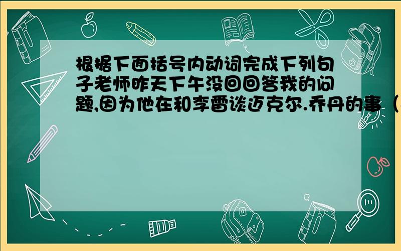 根据下面括号内动词完成下列句子老师昨天下午没回回答我的问题,因为他在和李雷谈迈克尔.乔丹的事（answer,talk）My teacher -----my question yesterday afternoon because she ---to Li Lei about Michale Jordan