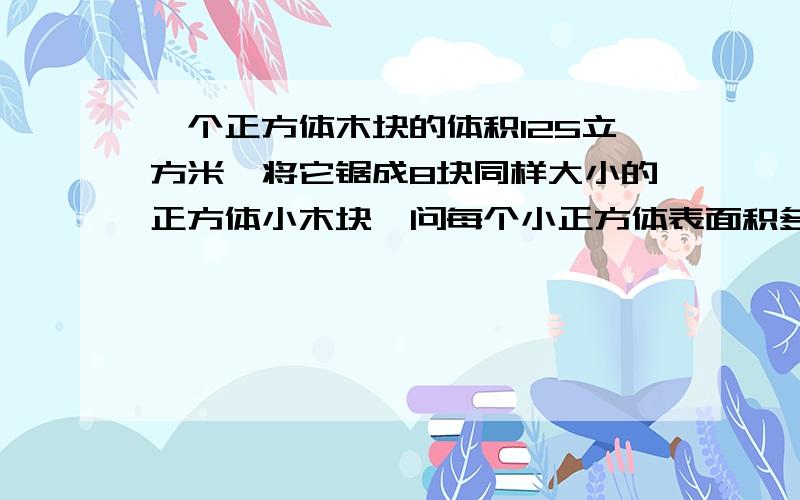 一个正方体木块的体积125立方米,将它锯成8块同样大小的正方体小木块,问每个小正方体表面积多少?一个玻璃罩里面放着一个闹钟（正在响）将玻璃罩抽成真空,就听不到声音了,问这是什么实