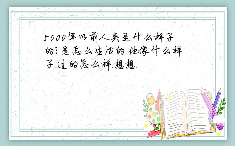 5000年以前人类是什么样子的?是怎么生活的.他像什么样子.过的怎么样.想想.