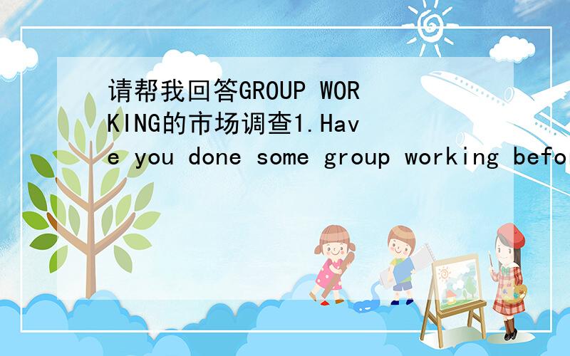 请帮我回答GROUP WORKING的市场调查1.Have you done some group working before?2.How many people will normally in a group work?3.Do you think group working is a good way to do a project?4.Are you prefer individual work to group work?Why?5.Do yo