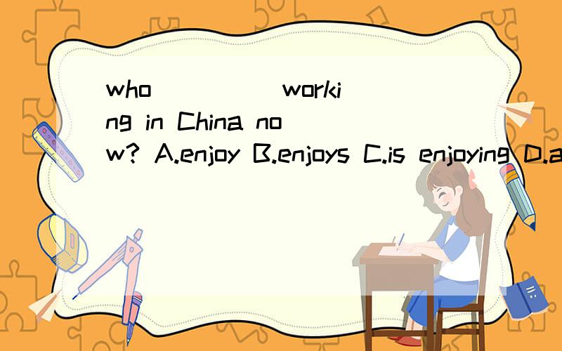 who ____ working in China now? A.enjoy B.enjoys C.is enjoying D.are enjoy要说明考点!~