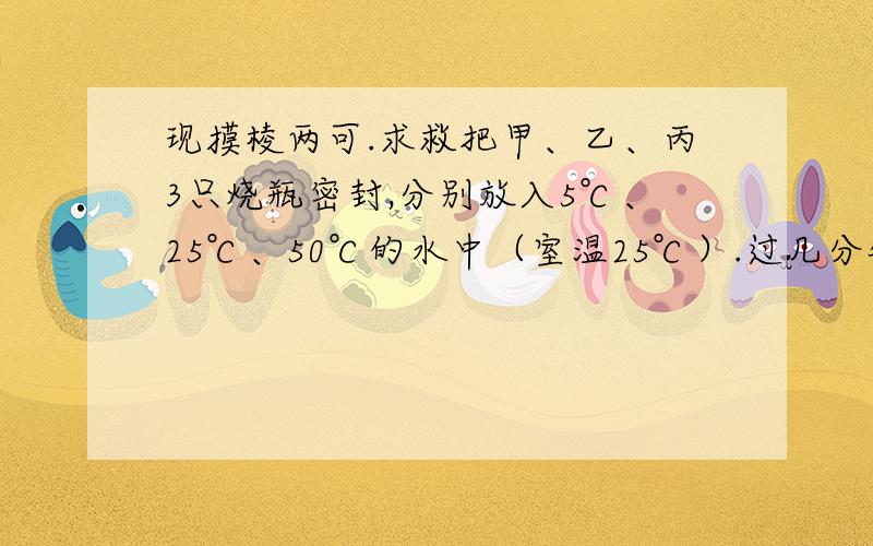 现摸棱两可.求救把甲、乙、丙3只烧瓶密封,分别放入5℃、25℃、50℃的水中（室温25℃）.过几分钟后,3只瓶中的相对湿度有什么变化?3只烧瓶中可能形成水雾的是哪个?把甲、乙、丙3只烧瓶密