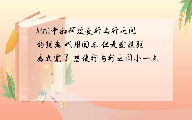 html中如何改变行与行之间的距离 我用回车 但是发现距离太宽了 想使行与行之间小一点