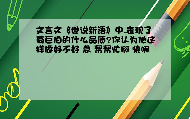 文言文《世说新语》中.表现了荀巨伯的什么品质?你认为他这样做好不好 急 帮帮忙啊 快啊