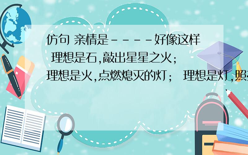 仿句 亲情是----好像这样 理想是石,敲出星星之火； 理想是火,点燃熄灭的灯； 理想是灯,照亮夜行的路； 理想是路,引你走到黎明.要4句 急吖 快