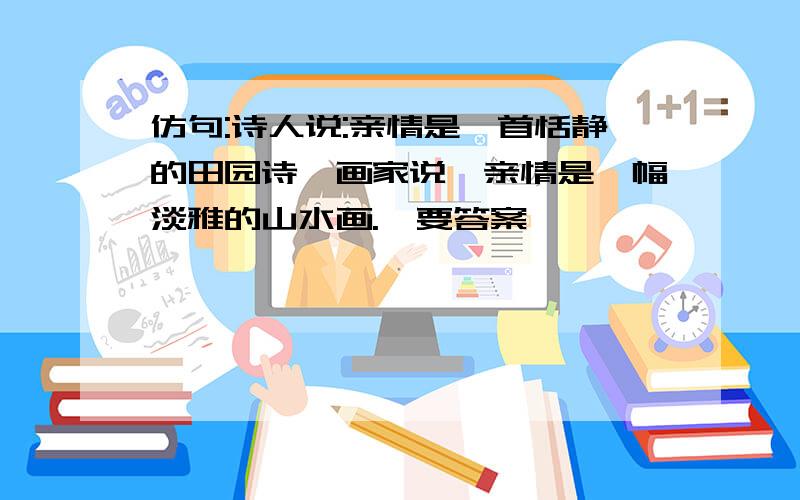 仿句:诗人说:亲情是一首恬静的田园诗,画家说,亲情是一幅淡雅的山水画.【要答案】