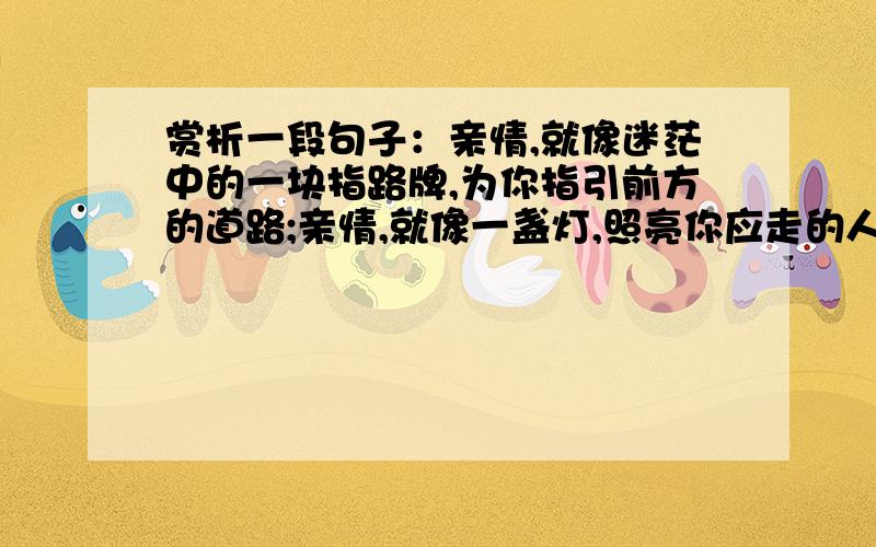 赏析一段句子：亲情,就像迷茫中的一块指路牌,为你指引前方的道路;亲情,就像一盏灯,照亮你应走的人生就这段句子,字数不用太多,通顺合理.