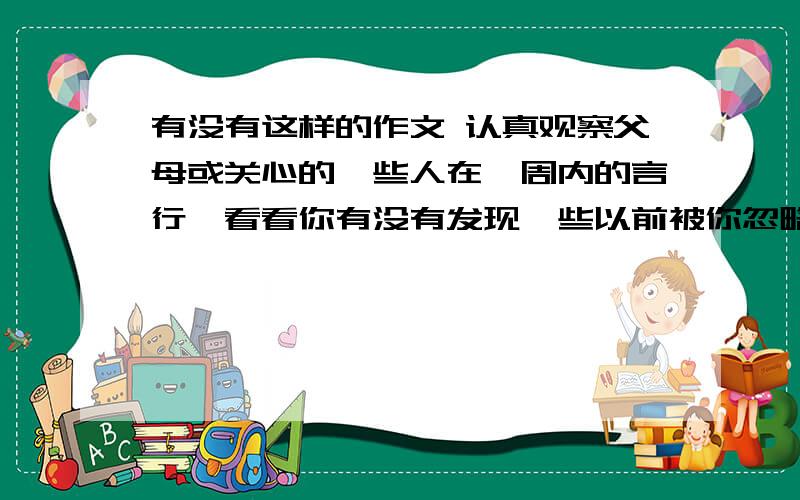 有没有这样的作文 认真观察父母或关心的一些人在一周内的言行,看看你有没有发现一些以前被你忽略的东西.接上边有没有产生一种从未有过的感动.400字左右急用啊