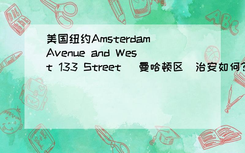 美国纽约Amsterdam Avenue and West 133 Street （曼哈顿区）治安如何?在美国纽约Amsterdam Avenue and West 133 Street附近找了套房子 请问Amsterdam Avenue and West 133 Street 治安如何?附近环境如何～.