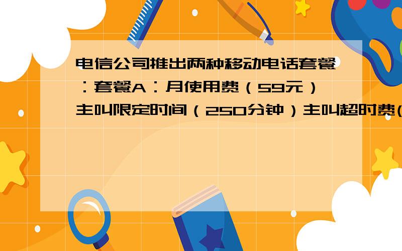 电信公司推出两种移动电话套餐：套餐A：月使用费（59元）主叫限定时间（250分钟）主叫超时费(0.25元/分）套餐B：月使用费（99元）主叫限定时间（450分钟）主叫超时费90.19元/分）①用套餐B