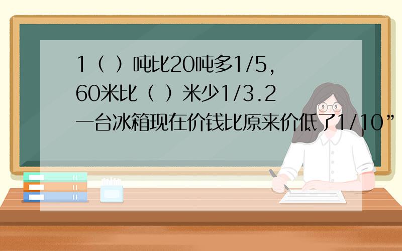 1（ ）吨比20吨多1/5,60米比（ ）米少1/3.2一台冰箱现在价钱比原来价低了1/10”,这里是把（ ）看作“1”,现在的价钱是原来的（ ）/( ).3、一个梯形的上底是1/6,下底是1/5米,高是1/2米,它的面积是