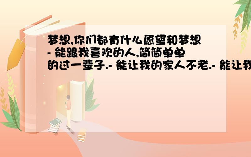 梦想,你们都有什么愿望和梦想- 能跟我喜欢的人,简简单单的过一辈子.- 能让我的家人不老.- 能让我回到以前的生活.一起和同学门玩耍.- 梦想...我真不到我有什么梦想.- 说说你们的把,我的就