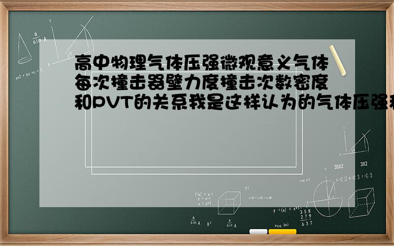 高中物理气体压强微观意义气体每次撞击器壁力度撞击次数密度和PVT的关系我是这样认为的气体压强和气体分子撞击力度和撞击次数有关而撞击力度与T成正相关撞击次数与T成正相关 而体积