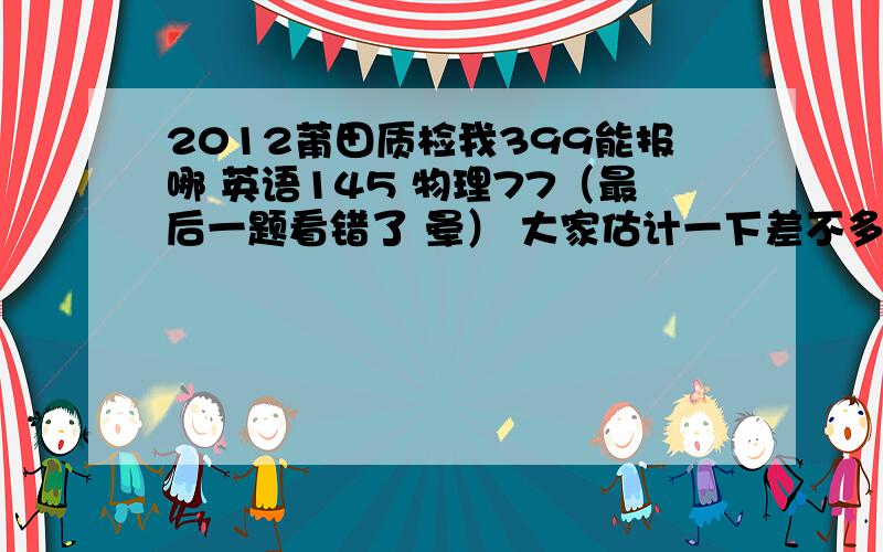 2012莆田质检我399能报哪 英语145 物理77（最后一题看错了 晕） 大家估计一下差不多能报哪