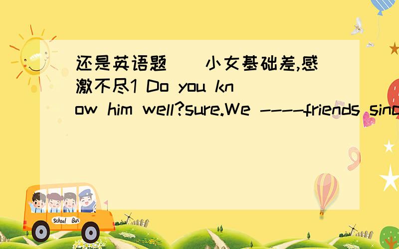 还是英语题``小女基础差,感激不尽1 Do you know him well?sure.We ----friends since ten years ago.横线是添have become还是have been?为什么2 It will be warmer tomorrow.The temperature will---again.Afall below Bgo up Cstay above Dkeep