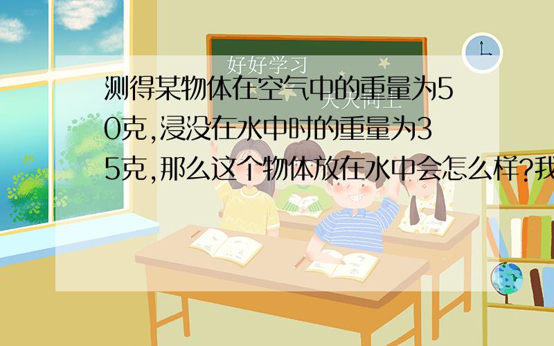 测得某物体在空气中的重量为50克,浸没在水中时的重量为35克,那么这个物体放在水中会怎么样?我觉得是下沉,可试卷答案上是上浮……纠结……