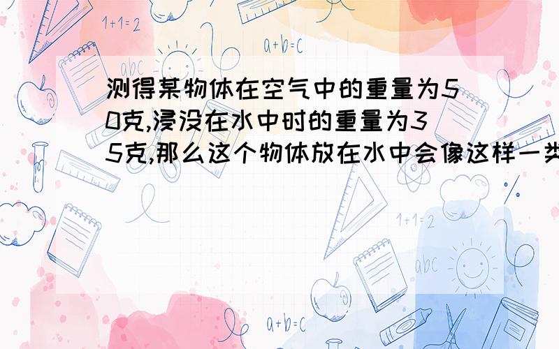 测得某物体在空气中的重量为50克,浸没在水中时的重量为35克,那么这个物体放在水中会像这样一类的问题,该怎样轻松解决,求高人请教