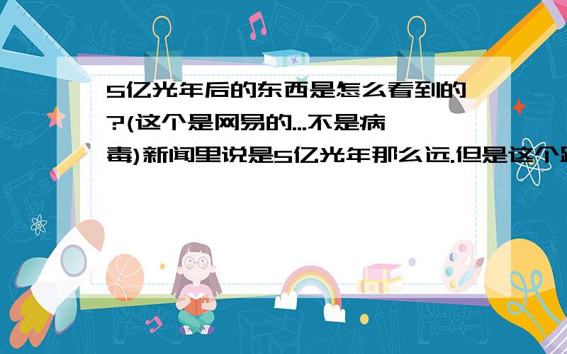 5亿光年后的东西是怎么看到的?(这个是网易的...不是病毒)新闻里说是5亿光年那么远.但是这个距离是怎么算出来的?用光测的话就是需要5亿光年啊...到底是怎么算出这个数字的?3楼在说什么?