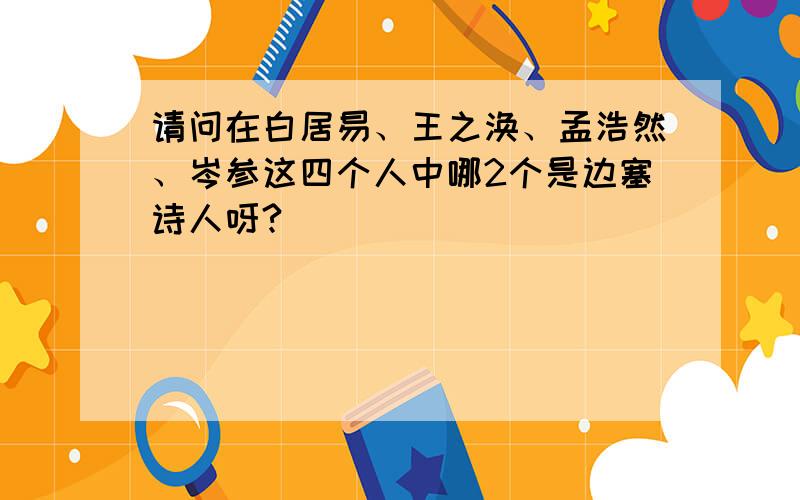 请问在白居易、王之涣、孟浩然、岑参这四个人中哪2个是边塞诗人呀?