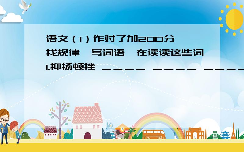 语文（1）作对了加200分,找规律,写词语,在读读这些词1.抑扬顿挫 ＿＿＿＿ ＿＿＿＿ ＿＿＿＿ 2.相依相随 ＿＿＿＿ ＿＿＿＿ ＿＿＿＿3.起起落落 ＿＿＿＿ ＿＿＿＿ ＿＿＿＿