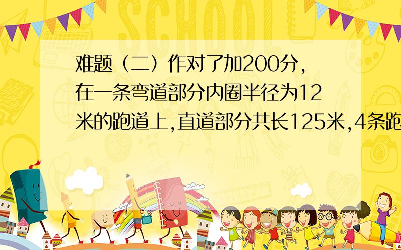 难题（二）作对了加200分,在一条弯道部分内圈半径为12米的跑道上,直道部分共长125米,4条跑道从内往外依次称为第一道、第二道、第三道、第四道,每个跑到之间的宽度为1米.（1）第一道的弯