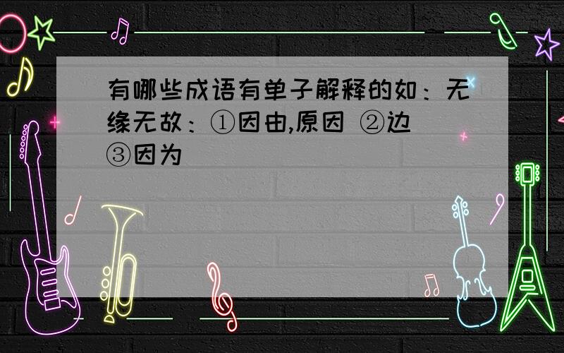 有哪些成语有单子解释的如：无缘无故：①因由,原因 ②边 ③因为