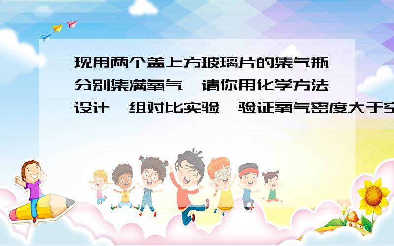 现用两个盖上方玻璃片的集气瓶分别集满氧气,请你用化学方法设计一组对比实验,验证氧气密度大于空气,简述