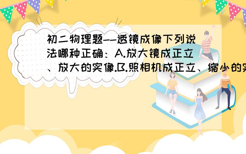 初二物理题--透镜成像下列说法哪种正确：A.放大镜成正立、放大的实像.B.照相机成正立、缩小的实像.C.幻灯机成倒立、放大的实像.D.近视眼镜成正立、放大的虚像.